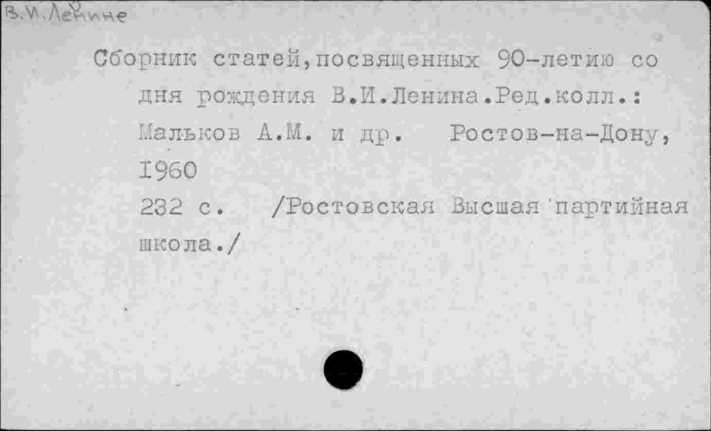 ﻿Сборник статей,посвященных 90-летию со дня рождения В.И.Ленина.Ред.колл.: Мальков АЛЛ. и др. Ростов-на-Дону, 1960 232 с. /Ростовская Высшая'партийная школа./